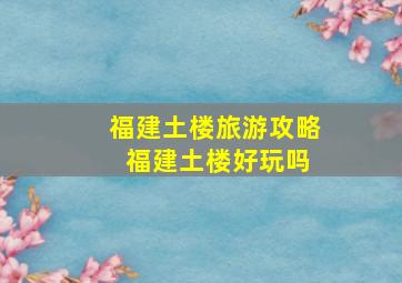 福建土楼旅游攻略 福建土楼好玩吗